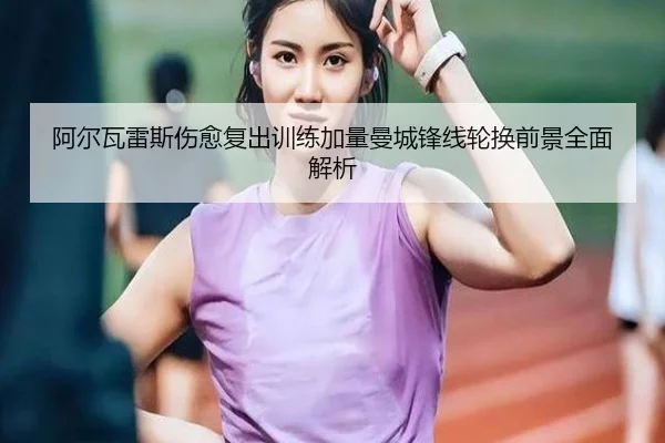 阿尔瓦雷斯伤愈复出训练加量曼城锋线轮换前景全面解析（kaiyun）