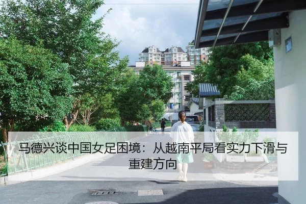 马德兴谈中国女足困境：从越南平局看实力下滑与重建方向 - kaiyun