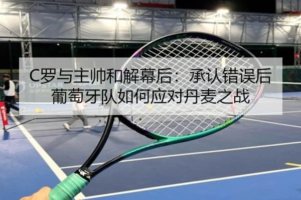 C罗与主帅和解幕后：承认错误后葡萄牙队如何应对丹麦之战 - kaiyun